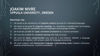 JOAKIM NIVRE
UPPSALA UNIVERSITY, SWEDEN
Manning's law
1. UD needs to be satisfactory on linguistic analysis grounds for individual languages.
2. UD needs to be good for linguistic typology, i.e., providing a suitable basis for bringing
out cross-linguistic parallelism across languages and language families.
3. UD must be suitable for rapid, consistent annotation by a human annotator.
4. UD must be suitable for computer parsing with high accuracy.
5. UD must be easily comprehended and used by a non-linguist, whether a language
learner or an engineer with prosaic needs for language processing.
6. UD must support well downstream language understanding tasks (relation extraction,
reading comprehension, machine translation, …).
 