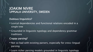 JOAKIM NIVRE
UPPSALA UNIVERSITY, SWEDEN
Dubious linguistics?
• Lexical dependencies and functional relations encoded in a
single tree
• Grounded in linguistic typology and dependency grammar
traditions
Crappy parsing?
• Not so bad with existing parsers, especially for cross-lingual
parsing
• Learn richer parsing models grounded in linguistic typology
 