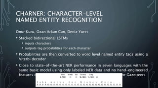 CHARNER: CHARACTER-LEVEL
NAMED ENTITY RECOGNITION
Onur Kuru, Ozan Arkan Can, Deniz Yuret
• Stacked bidirectional LSTMs
• inputs characters
• outputs tag probabilities for each character
• Probabilities are then converted to word level named entity tags using a
Viterbi decoder
• Close to state-of-the-art NER performance in seven languages with the
same basic model using only labeled NER data and no hand-engineered
features or other external resources like syntactic taggers or Gazetteers
 
