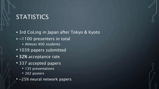 STATISTICS
• 3rd CoLing in Japan after Tokyo & Kyoto
• ~1100 presenters in total
• Almost 400 students
• 1039 papers submitted
• 32% acceptance rate
• 337 accepted papers
• 135 presentations
• 202 posters
• ~25% neural network papers
 