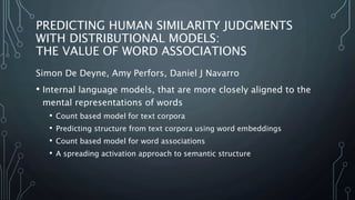 PREDICTING HUMAN SIMILARITY JUDGMENTS
WITH DISTRIBUTIONAL MODELS:
THE VALUE OF WORD ASSOCIATIONS
Simon De Deyne, Amy Perfors, Daniel J Navarro
• Internal language models, that are more closely aligned to the
mental representations of words
• Count based model for text corpora
• Predicting structure from text corpora using word embeddings
• Count based model for word associations
• A spreading activation approach to semantic structure
 