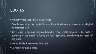 QUOTES
• Probably the last PBMT paper ever
• People working on digital humanities don't really know what digital
humanities are…
• Kids learn language having heard a very small amount – to further
advance AI we need to focus on low resourced conditions instead of
big data
• Home Made Restaurant Warmly
• to make by hand taste
 