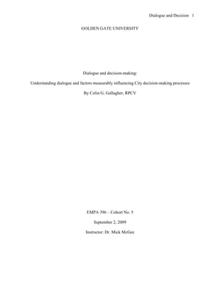 Dialogue and Decision 1


                            GOLDEN GATE UNIVERSITY




                             Dialogue and decision-making:

Understanding dialogue and factors measurably influencing City decision-making processes

                             By Colin G. Gallagher, RPCV




                               EMPA 396 – Cohort No. 5

                                   September 2, 2009

                              Instructor: Dr. Mick McGee
 