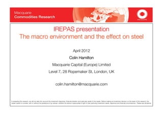 IREPAS presentation
                               p
            The macro environment and the effect on steel

                                                                                              April 2012
                                                                                        Colin Hamilton
                                                              Macquarie Capital (Europe) Limited
                                                         Levell 7 28 Ropemaker St London, UK
                                                         L      7,   R     k St, L d


                                                                   colin.hamilton@macquarie.com
                                                                   colin hamilton@macquarie com



In preparing this research, we did not take into account the investment objectives, financial situation and particular needs of the reader. Before making an investment decision on the basis of this research, the
reader needs to consider, with or without the assistance of an adviser, whether the advice is appropriate in light of their particular investment needs, objectives and financial circumstances. Please see disclaimer.
 