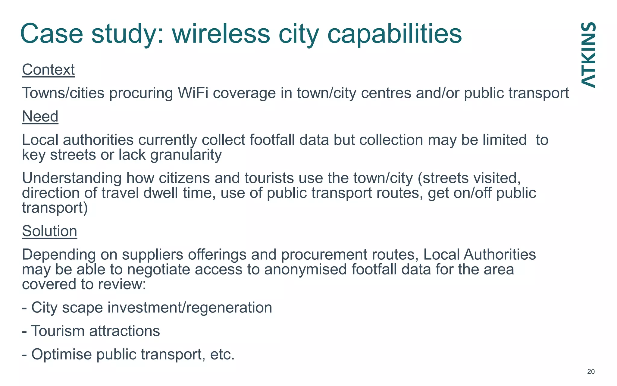 Case study: wireless city capabilities
20
Context
Towns/cities procuring WiFi coverage in town/city centres and/or public transport
Need
Local authorities currently collect footfall data but collection may be limited to
key streets or lack granularity
Understanding how citizens and tourists use the town/city (streets visited,
direction of travel dwell time, use of public transport routes, get on/off public
transport)
Solution
Depending on suppliers offerings and procurement routes, Local Authorities
may be able to negotiate access to anonymised footfall data for the area
covered to review:
- City scape investment/regeneration
- Tourism attractions
- Optimise public transport, etc.
 
