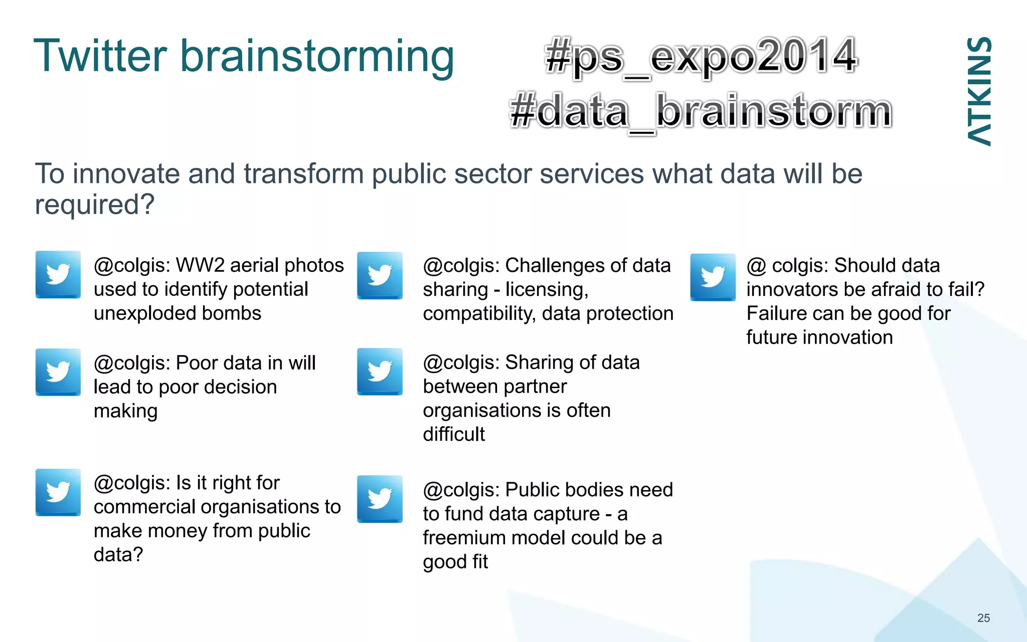 Twitter brainstorming
25
To innovate and transform public sector services what data will be
required?
@colgis: WW2 aerial photos
used to identify potential
unexploded bombs
@colgis: Poor data in will
lead to poor decision
making
@colgis: Is it right for
commercial organisations to
make money from public
data?
@colgis: Public bodies need
to fund data capture - a
freemium model could be a
good fit
@colgis: Sharing of data
between partner
organisations is often
difficult
@ colgis: Should data
innovators be afraid to fail?
Failure can be good for
future innovation
@colgis: Challenges of data
sharing - licensing,
compatibility, data protection
 