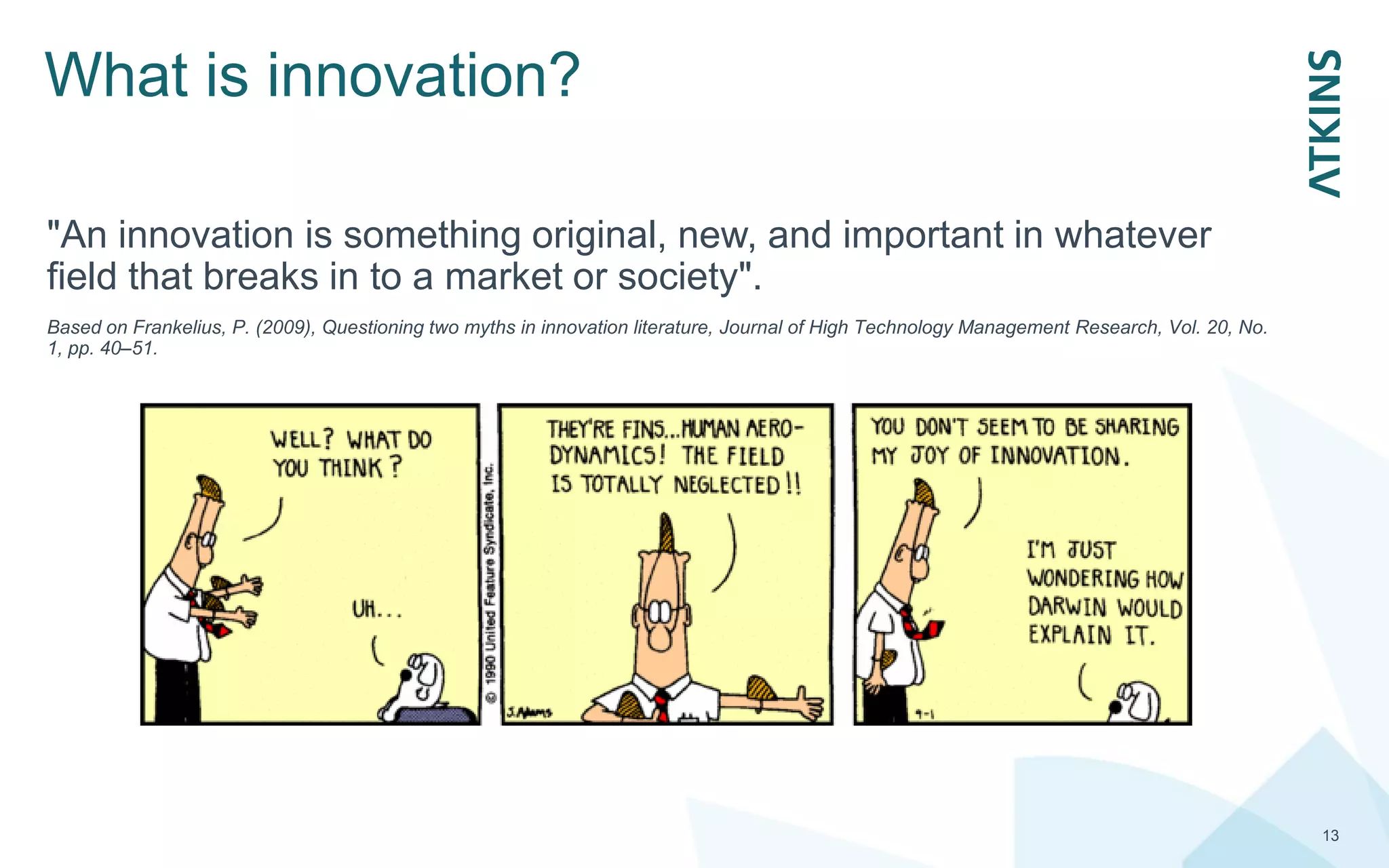 What is innovation?
13
"An innovation is something original, new, and important in whatever
field that breaks in to a market or society".
Based on Frankelius, P. (2009), Questioning two myths in innovation literature, Journal of High Technology Management Research, Vol. 20, No.
1, pp. 40–51.
 