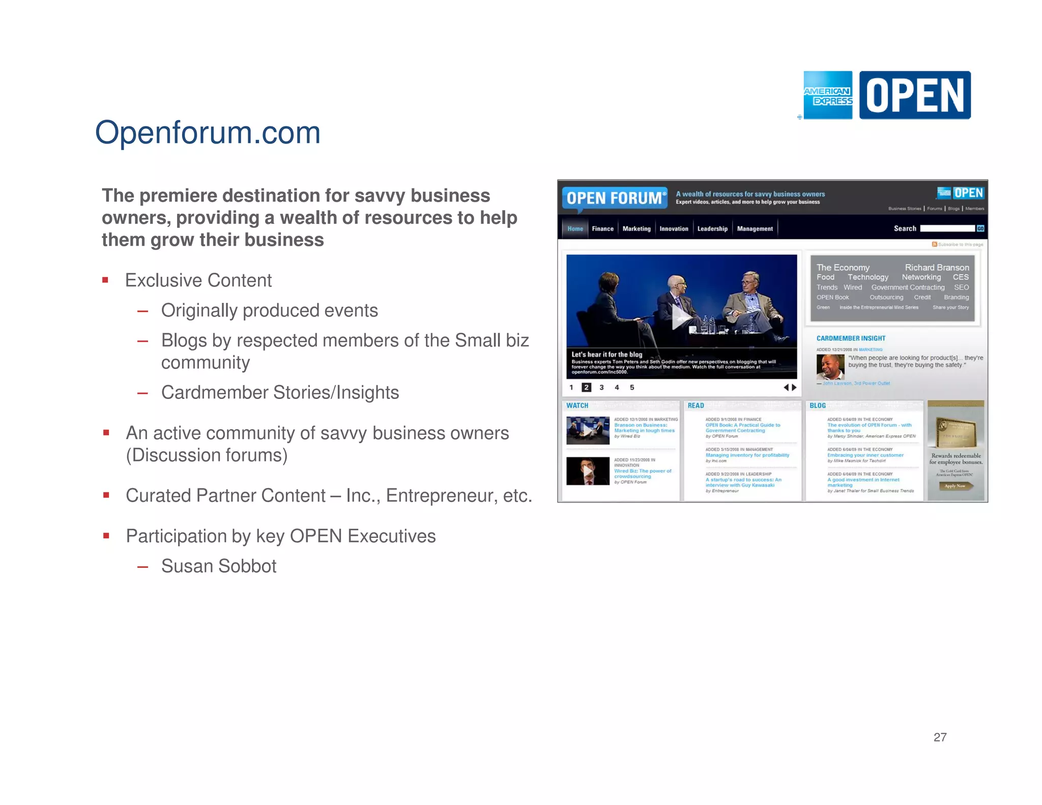 Openforum.com
The premiere destination for savvy business
owners, providing a wealth of resources to help
them grow their business

  Exclusive Content
    – Originally produced events
    – Blogs by respected members of the Small biz
      community
    – Cardmember Stories/Insights

  An active community of savvy business owners
  (Discussion forums)

  Curated Partner Content – Inc., Entrepreneur, etc.

  Participation by key OPEN Executives
    – Susan Sobbot




                                                       27
 
