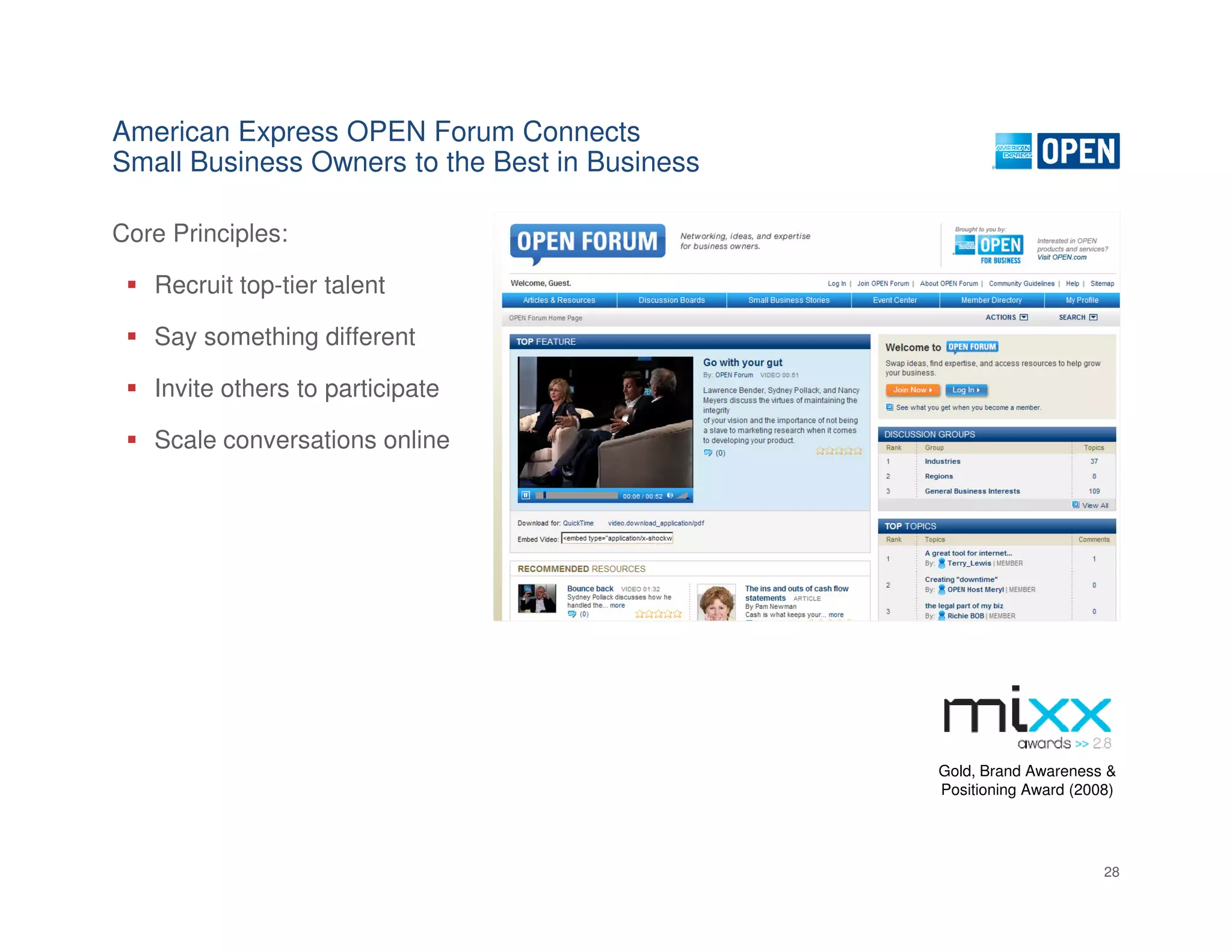 American Express OPEN Forum Connects
Small Business Owners to the Best in Business

Core Principles:

   Recruit top-tier talent

   Say something different

   Invite others to participate

   Scale conversations online




                                                Gold, Brand Awareness &
                                                Positioning Award (2008)




                                                                      28
 