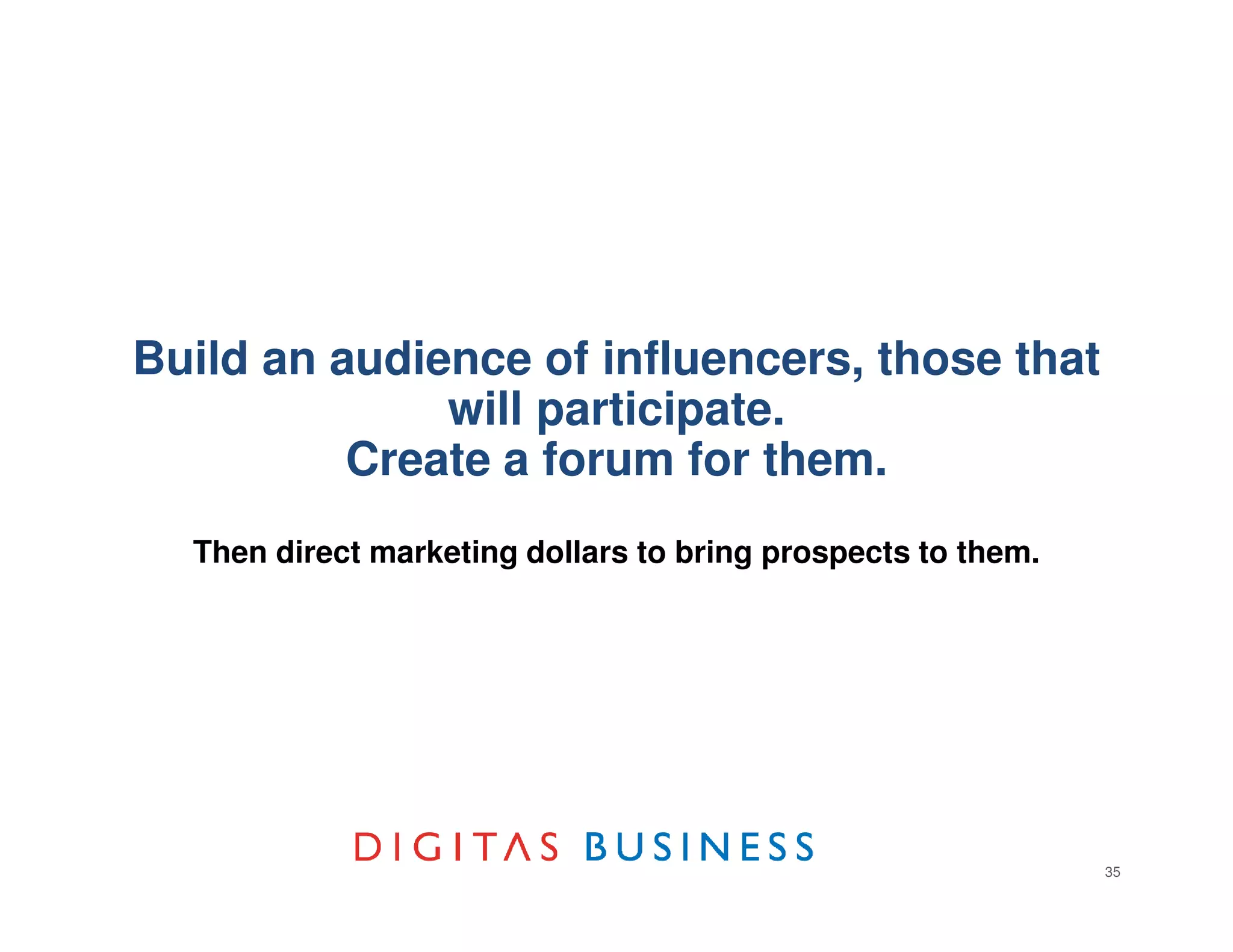 Build an audience of influencers, those that
              will participate.
          Create a forum for them.
  Then direct marketing dollars to bring prospects to them.




                                                              35
 