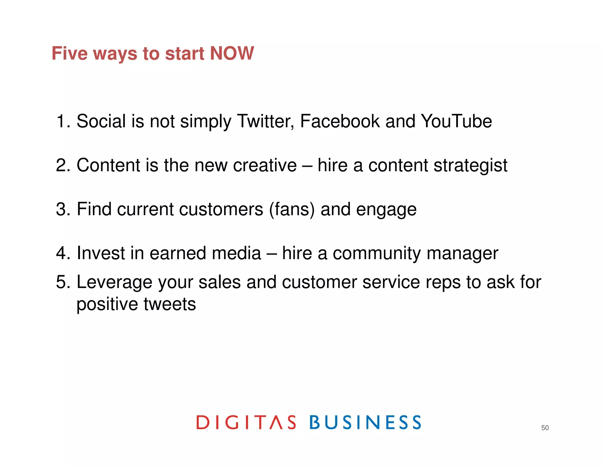 Five ways to start NOW


1. Social is not simply Twitter, Facebook and YouTube

2. Content is the new creative – hire a content strategist

3. Find current customers (fans) and engage

4. Invest in earned media – hire a community manager
5. Leverage your sales and customer service reps to ask for
   positive tweets      Think big, start small




                                                             50
 