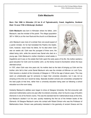 Data collected by Prof. Enrique Mateus Nieves
PhD in Mathematics Education.
Colin Maclaurin
Born: Feb 1698 in Kilmodan (12 km N of Tighnabruaich), Cowal, Argyllshire, Scotland
Died: 14 June 1746 in Edinburgh, Scotland
Colin Maclaurin was born in Kilmodan where his father, John
Maclaurin, was the minister of the parish. The village (population
387 in 1904) is on the river Ruel and the church is at Glendaruel.
John Maclaurin was more of a scholar than one would expect of
a parish minister, for he had translated the Psalms into Gaelic.
Colin, however, never knew his father, for he died when Colin
was six weeks old. Colin was the youngest of three sons, the
oldest being John, while the second was Daniel who died at a
young age. Colin Maclaurin's mother inherited a small estate in
Argyllshire and it was on the estate that Colin spent the early years of his life. His mother wanted a
good education for Colin and his brother John, so the family moved to Dumbarton where the boys
attended school.
In 1707, when Colin was nine years old, his mother died so the task of bringing up Colin and his
brother John fell to their uncle Daniel Maclaurin who was the minister at Kilfinnan on Loch Fyne.
Colin became a student at the University of Glasgow in 1709 at the age of eleven years. This may
seem an unbelievable age for someone to begin their university education, but it was not so
amazing at this time as it would be today. Basically Scottish schools and universities competed for
the best pupils at that time, rather than a university education being seen as following a school
education as is the norm today.
Certainly Maclaurin's abilities soon began to show at Glasgow University. His first encounter with
advanced mathematics came one year after he entered university, when he found a copy of Euclid's
Elements in one of his friend's rooms. This was the standard text for mathematical study at this time,
but Maclaurin studied it on his own, quickly mastering the first six of the thirteen books of the
Elements. At Glasgow Maclaurin came into contact with Robert Simson who was the Professor of
Mathematics there. Simson was particularly interested in the geometry of ancient Greece and his
 