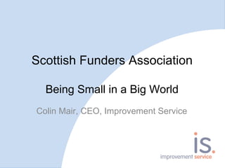 Scottish Funders Association
Being Small in a Big World
Colin Mair, CEO, Improvement Service
 