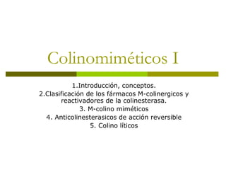 Colinomiméticos I
1.Introducción, conceptos.
2.Clasificación de los fármacos M-colinergicos y
reactivadores de la colinesterasa.
3. M-colino miméticos
4. Anticolinesterasicos de acción reversible
5. Colino líticos
 