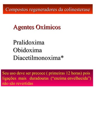 Compostos regeneradores da colinesteraseCompostos regeneradores da colinesterase
Agentes OxímicosAgentes Oxímicos
PralidoximaPralidoxima
ObidoximaObidoxima
Diacetilmonoxima*Diacetilmonoxima*
Seu uso deve ser precoce ( primeiras 12 horas) pois
ligações mais duradouras (“enzima envelhecida”)
não são revertidas
 