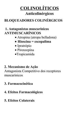 COLINOLÍTICOS
Anticolinérgicos
BLOQUEADORES COLINÉRGICOS
 1. Antagonistas muscarínicos
ANTIMUSCARÍNICOS
• Atropina (atropa belladona)
• Hioscina = escopalima
• Ipratrópio
• Pirenzepina
•Tropicamida
2. Mecanismo de Ação
Antagonista Competitivo dos receptores 
muscarínicos
 
3. Farmacocinética
 
4. Efeitos Farmacológicos
 
5. Efeitos Colaterais
 