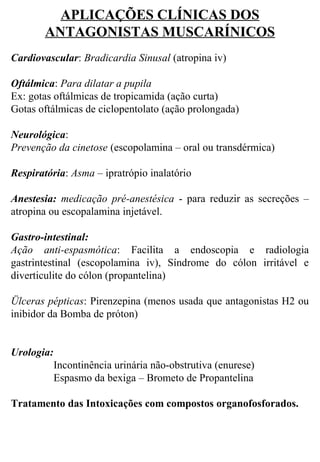 APLICAÇÕES CLÍNICAS DOS
ANTAGONISTAS MUSCARÍNICOS
 
Cardiovascular: Bradicardia Sinusal (atropina iv)
 
Oftálmica: Para dilatar a pupila 
Ex: gotas oftálmicas de tropicamida (ação curta)
Gotas oftálmicas de ciclopentolato (ação prolongada)
 
Neurológica:
Prevenção da cinetose (escopolamina – oral ou transdérmica)
 
Respiratória: Asma – ipratrópio inalatório
 
Anestesia:  medicação pré-anestésica  -  para  reduzir  as  secreções  – 
atropina ou escopalamina injetável.
 
Gastro-intestinal:
Ação anti-espasmótica:  Facilita  a  endoscopia  e  radiologia 
gastrintestinal  (escopolamina  iv),  Síndrome  do  cólon  irritável  e 
diverticulite do cólon (propantelina)
Ülceras pépticas: Pirenzepina (menos usada que antagonistas H2 ou 
inibidor da Bomba de próton)
 
 
Urologia:
Incontinência urinária não-obstrutiva (enurese)
Espasmo da bexiga – Brometo de Propantelina
 
Tratamento das Intoxicações com compostos organofosforados.
 
