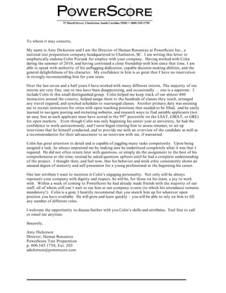 57 Hasell Street, Charleston, South Carolina 29401 • (800) 545-1750




To whom it may concern,

My name is Amy Dickerson and I am the Director of Human Resources at PowerScore Inc., a
national test preparation company headquartered in Charleston, SC. I am writing this letter to
emphatically endorse Colin Pociask for employ with your company. Having worked with Colin
during the summer of 2010, and having continued a close friendship with him since that time, I am
able to speak with authority of his unflagging dedication, capable decision-making abilities, and the
general delightfulness of his character. My confidence in him is so great that I have no reservation
in strongly recommending him for your team.

Over the last seven and a half years I have worked with many different interns. The majority of our
interns are very fine, one or two have been disappointing, and occasionally … one is a superstar. I
include Colin in this small distinguished group. Colin helped me keep track of our almost 400
instructors around the country, helped assign them to the hundreds of classes they teach, arranged
any travel required, and synched schedules to rearranged classes. Another primary duty was assisting
me to recruit instructors for cities with open teaching positions that needed to be filled, and he easily
learned to navigate posting and recruiting websites, and research ways to find suitable applicants (not
an easy feat as each applicant must have scored in the 99 th percentile on the LSAT, GMAT, or GRE)
for open markets. Even though Colin was only beginning his senior year at university, he had the
confidence to work autonomously, and I soon began trusting him to assess resumes, to set up
interviews that he himself conducted, and to provide me with an overview of the candidate as well as
a recommendation for their advancement to an interview with me, if warranted.

Colin has great attention to detail and is capable of juggling many tasks competently. Upon being
assigned a task, he always impressed me by making sure he understood completely what it was that I
required. He did not often return later with questions, or simply do the assignment to the best of his
comprehension at the time; instead he asked questions upfront until he had a complete understanding
of the project. I thought then, and feel now, that his behavior and work ethic consistently shows an
unusual degree of maturity and self possession for a young professional at the beginning his career.

One last attribute I want to mention is Colin’s engaging personality. Not only will he always
represent your company with dignity and respect, he will be, for those on his team, a joy to work
with. Within a week of coming to PowerScore he had already made friends with the majority of our
staff, all of whom still can’t wait to see him at our company events (to which his attendance remains
mandatory!). Colin is a gem; I heartily recommend that you snatch him up for whatever open
position you have available. He will grow and learn quickly – you will be able to rely on him to fill
any number of different roles.

I welcome the opportunity to discuss further with you Colin’s skills and attributes. Feel free to call
or email me anytime.

Sincerely,

Amy Dickerson
Director, Human Resources
PowerScore Test Preparation
p: 800.545.1750, Ext. 203
adickerson@powerscore.com
 