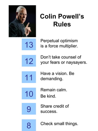 Colin Powell’s
Rules
13
Perpetual optimism
is a force multiplier.
12
Don’t take counsel of
your fears or naysayers.
11
Have a vision. Be
demanding.
10
Remain calm.
Be kind.
9
Share credit of
success.
8 Check small things.
 