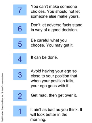 7
You can’t make someone
choices. You should not let
someone else make yours.
6
Don’t let adverse facts stand
in way of a good decision.
5
Be careful what you
choose. You may get it.
4 It can be done.
3
Avoid having your ego so
close to your position that
when your position falls,
your ego goes with it.
2 Get mad, then get over it.
1 It ain’t as bad as you think. It
will look better in the
morning.
SajidImtiaz:CreativeDirector,XnineCommunication
 