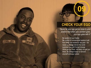 09
“Never let your ego get so close to your
position that when your position goes,
your ego goes with it”
• Be careful of your habits
• Be careful of conventional wisdom built
from what has worked in the past – be
ready to change before the world
surprises you with forced change
• What got you here, will likely not get you
there. Be always ready to reinvent
yourself and your career.
CHECK YOUR EGO
 