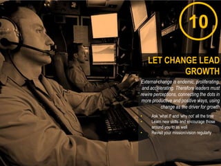 10
External change is endemic, proliferating,
and accelerating. Therefore leaders must
rewire perceptions, connecting the dots in
more productive and positive ways, using
change as the driver for growth
• Ask „what if‟ and „why not‟ all the time
• Learn new skills and encourage those
around you to as well
• Revisit your mission/vision regularly
LET CHANGE LEAD
GROWTH
 
