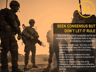 11
“Everyone wants me to reorganize, but I’m not
reorganizing until I’ve got these folks on my side
and believing in my leadership”
• Consensus does not mean, “let‟s chew on this
until we can all get happy with it” but it does mean
aggressive inclusion in the decision-making
process
• Ensure a personal commitment from every
member of the team – everyone is expected and
invited to participate
• Push, but be respectful of the limits of the
organization. Change is continuous and iterative
• Seek consensus, but be prepared to move ahead
decisively
SEEK CONSENSUS BUT
DON’T LET IT RULE
 