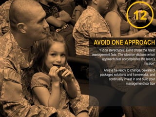 12
“Fit no stereotypes. Don’t chase the latest
management fads. The situation dictates which
approach best accomplishes the team’s
mission”
Always be ready to change, beware of
packaged solutions and frameworks, and
continually invest in and build your
management tool box
AVOID ONE APPROACH
 