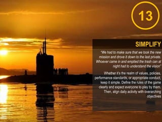 13
“We had to make sure that we took the new
mission and drove it down to the last private.
Whoever came in and emptied the trash can at
night had to understand the vision”
Whether it‟s the realm of values, policies,
performance standards, or appropriate conduct,
keep it simple. Define the rules of the game
clearly and expect everyone to play by them.
Then, align daily activity with overarching
objectives
SIMPLIFY
 