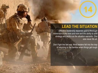 14
Effective leadership depends upon a thorough
immersion in the here and now and the ability to shift
strategy and tactics as the situation warrants. One
size never fits all.
Don‟t fight the last war. Most leaders fall into the trap
of returning to the familiar when things get rough
LEAD THE SITUATION
 