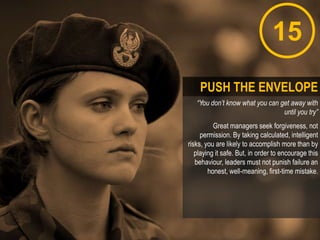 15
“You don’t know what you can get away with
until you try”
Great managers seek forgiveness, not
permission. By taking calculated, intelligent
risks, you are likely to accomplish more than by
playing it safe. But, in order to encourage this
behaviour, leaders must not punish failure an
honest, well-meaning, first-time mistake.
PUSH THE ENVELOPE
 