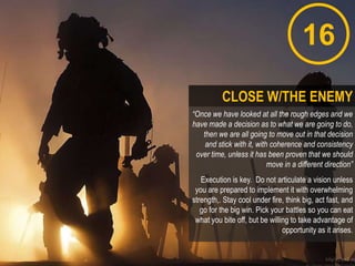 16
“Once we have looked at all the rough edges and we
have made a decision as to what we are going to do,
then we are all going to move out in that decision
and stick with it, with coherence and consistency
over time, unless it has been proven that we should
move in a different direction”
Execution is key. Do not articulate a vision unless
you are prepared to implement it with overwhelming
strength,. Stay cool under fire, think big, act fast, and
go for the big win. Pick your battles so you can eat
what you bite off, but be willing to take advantage of
opportunity as it arises.
CLOSE W/THE ENEMY
 