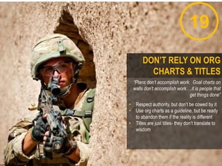 19
“Plans don’t accomplish work. Goal charts on
walls don’t accomplish work….it is people that
get things done”
• Respect authority, but don‟t be cowed by it
• Use org charts as a guideline, but be ready
to abandon them if the reality is different
• Titles are just titles- they don‟t translate to
wisdom
DON’T RELY ON ORG
CHARTS & TITLES
 