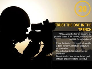 20
“The people in the field are closest to the
problem, closest to the situation, therefore, that
is where the real wisdom is”
• If your division is not decentralized, consider
a deep, pervasive, structural, and cultural
reorganization
• Use technology to help collect front-line
information
• Decentralization is no excuse for being out
of touch. Stay involved and supportive
TRUST THE ONE IN THE
TRENCH
 