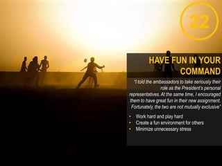 22
“I told the ambassadors to take seriously their
role as the President’s personal
representatives. At the same time, I encouraged
them to have great fun in their new assignment.
Fortunately, the two are not mutually exclusive”
• Work hard and play hard
• Create a fun environment for others
• Minimize unnecessary stress
HAVE FUN IN YOUR
COMMAND
 