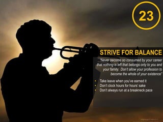 23
“Never become so consumed by your career
that nothing is left that belongs only to you and
your family. Don’t allow your profession to
become the whole of your existence”
• Take leave when you‟ve earned it
• Don‟t clock hours for hours‟ sake
• Don‟t always run at a breakneck pace
STRIVE FOR BALANCE
 