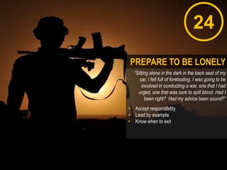 24
“Sitting alone in the dark in the back seat of my
car, I felt full of foreboding. I was going to be
involved in conducting a war, one that I had
urged, one that was sure to spill blood. Had I
been right? Had my advice been sound?”
• Accept responsibility
• Lead by example
• Know when to exit
PREPARE TO BE LONELY
 