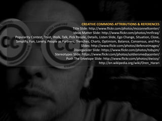 CREATIVE COMMONS ATTRIBUTIONS & REFERENCES
Title Slide: http://www.flickr.com/photos/mcconnellcenter/
Ideas Matter Slide: http://www.flickr.com/photos/mnfiraq/
Popularity Contest, Trust, Walk, Talk, Pick People, Details, Listen Slide, Ego Change, Situation, Close,
Simplify, Fun, Lonely, People as Partners, Trenches, Charts, Optimism, Balance, Consensus, and Pro
Slides: http://www.flickr.com/photos/defenceimages/
Disorganizer Slide: https://www.flickr.com/photos/tobyjm/
Stereotypes Slide: https://www.flickr.com/photos/soldiersmediacenter/
Push The Envelope Slide: http://www.flickr.com/photos/dwizzy/
http://en.wikipedia.org/wiki/Oren_Harari
 