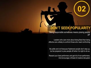 02
“Being responsible sometimes means pissing people
off”
Leaders who care more about being liked than being
effective are unlikely to confront those who need confronting
.
Be polite and civil because frightened people don‟t step up,
but be prepared to piss people off when it is right to do so.
Reward your best performers and get rid of non-performers.
And encourage a thread of creative disruption
DON’T SEEK POPULARITY
 