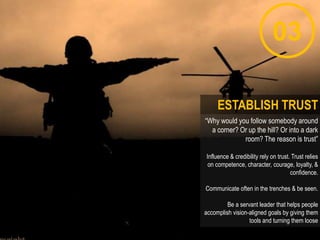 03
“Why would you follow somebody around
a corner? Or up the hill? Or into a dark
room? The reason is trust”
Influence & credibility rely on trust. Trust relies
on competence, character, courage, loyalty, &
confidence.
Communicate often in the trenches & be seen.
Be a servant leader that helps people
accomplish vision-aligned goals by giving them
tools and turning them loose
ESTABLISH TRUST
 