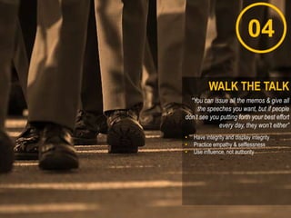 “You can issue all the memos & give all
the speeches you want, but if people
don’t see you putting forth your best effort
every day, they won’t either”
• Have integrity and display integrity
• Practice empathy & selflessness
• Use influence, not authority
WALK THE TALK
04
 