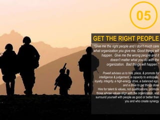 05
“Give me the right people and I don’t much care
what organization you give me. Good things will
happen. Give me the wrong people and it
doesn’t matter what you do with the
organization. Bad things will happen.”
Powell advises us to hire, place, & promote for
intelligence & judgement, a capacity to anticipate,
loyalty, integrity, a high-energy drive, a balanced ego,
and a drive to get things done
Hire for talent & values, not qualifications. promote
those whose values align with the organization, and
surround yourself with people as good or better than
you and who create synergy
GET THE RIGHT PEOPLE
 