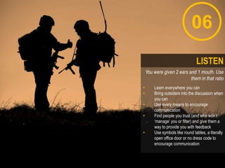 06
You were given 2 ears and 1 mouth. Use
them in that ratio
• Learn everywhere you can
• Bring outsiders into the discussion when
you can
• Use every means to encourage
communication
• Find people you trust (and who won‟t
„manage‟ you or filter) and give them a
way to provide you with feedback
• Use symbols like round tables, a literally
open office door or no dress code to
encourage communication
LISTEN
 