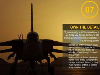07
“If you are going to achieve excellence in
big things, you develop the habit in little
matters. Excellence is not an exception, it
is a prevailing attitude”
• Don‟t get too far from execution as you
ascend the hierarchy – own the big
picture, but remember that the big
picture is delivered through thousands
of daily details
• Avoid analysis paralysis – attending to
the fine points is not a license to micro-
manage, hide from a decision, or delay
• Invest in process and tech to facilitate
timely & relevant data
OWN THE DETAIL
 