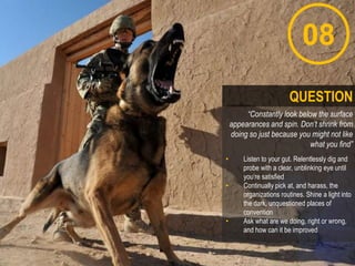 08
“Constantly look below the surface
appearances and spin. Don’t shrink from
doing so just because you might not like
what you find”
• Listen to your gut. Relentlessly dig and
probe with a clear, unblinking eye until
you„re satisfied
• Continually pick at, and harass, the
organizations routines. Shine a light into
the dark, unquestioned places of
convention
• Ask what are we doing, right or wrong,
and how can it be improved
QUESTION
 
