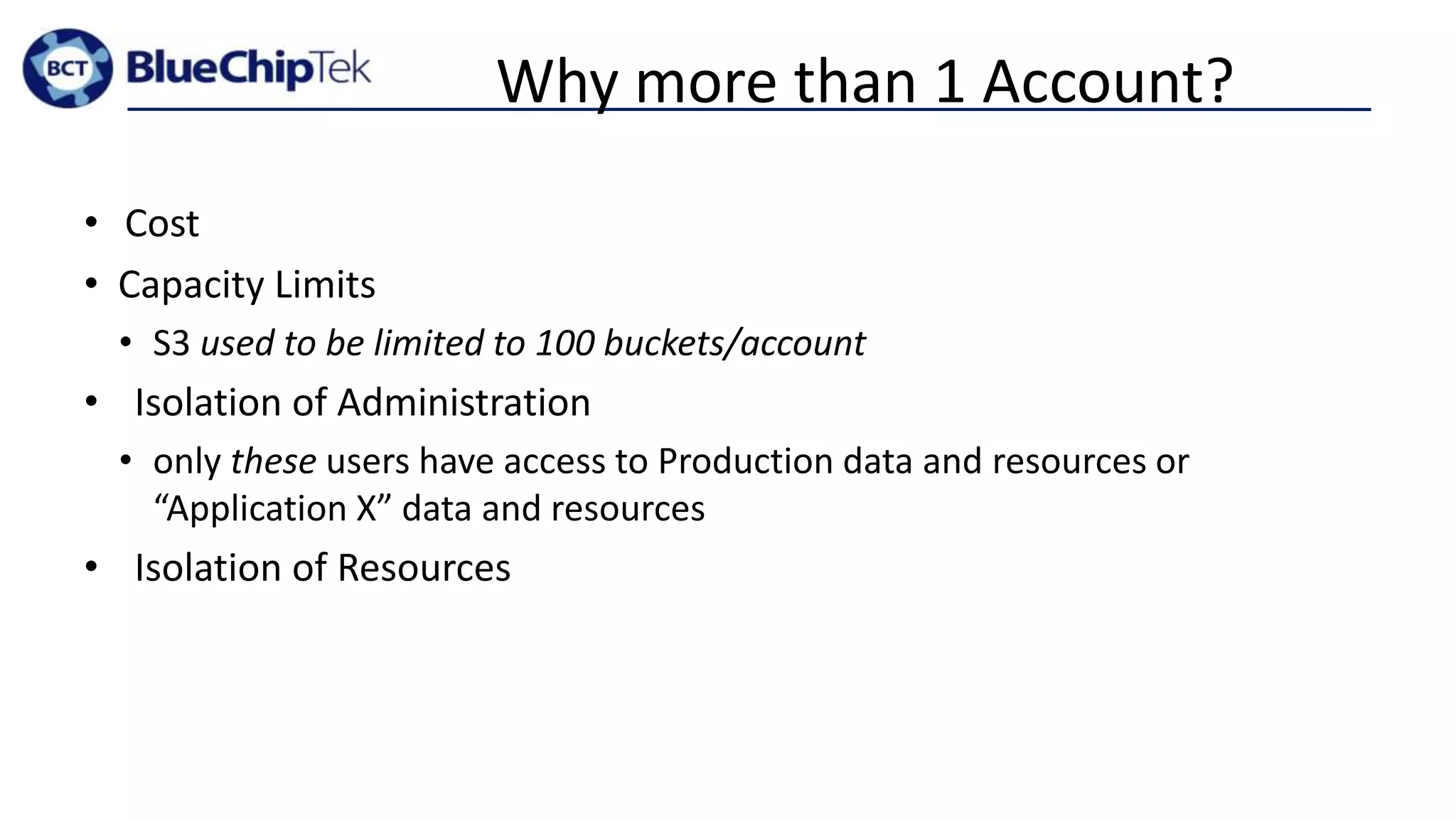 Why more than 1 Account?
• Cost
• Capacity Limits
• S3 used to be limited to 100 buckets/account
• Isolation of Administration
• only these users have access to Production data and resources or
“Application X” data and resources
• Isolation of Resources
 