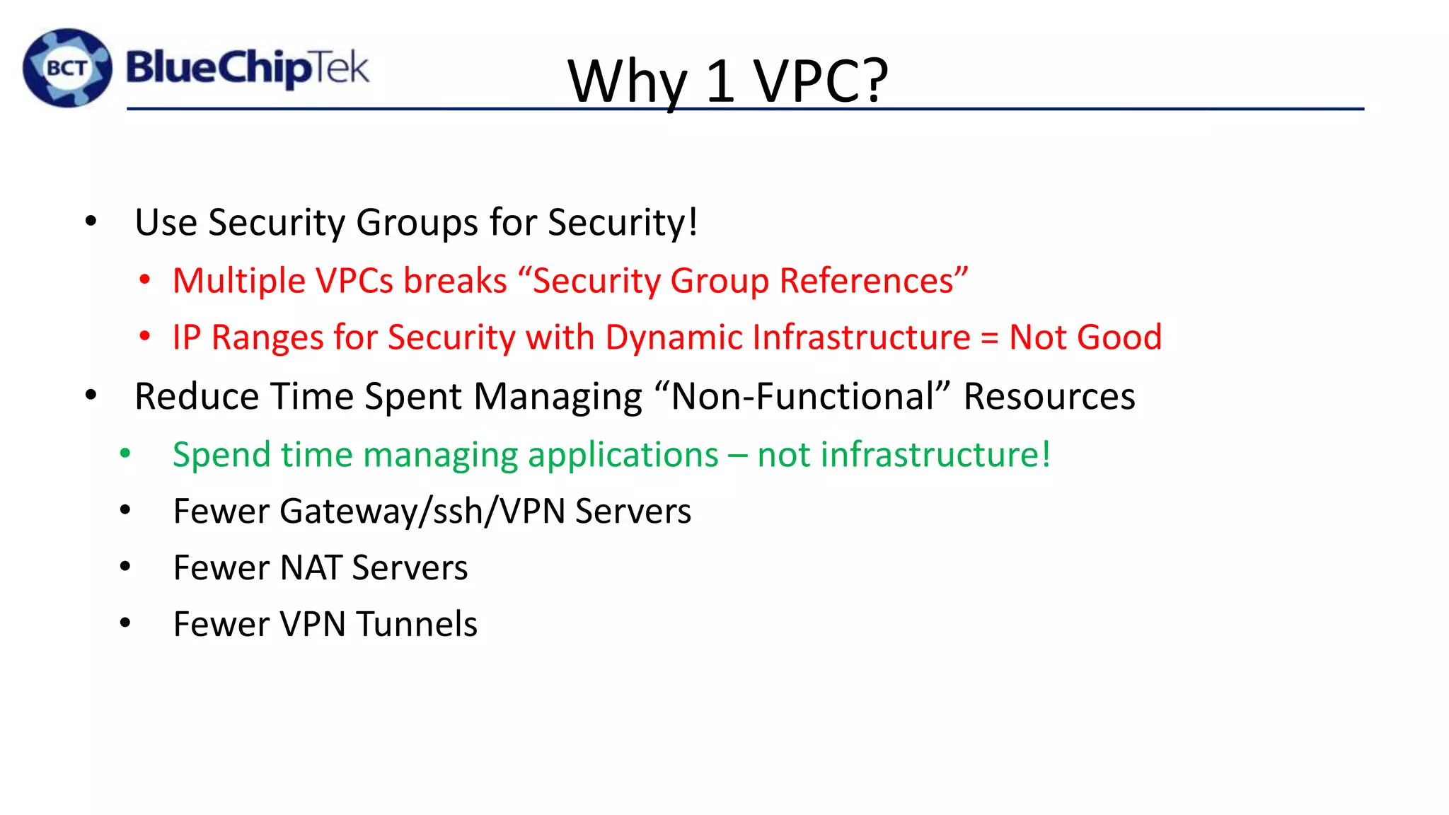 Why 1 VPC?
• Use Security Groups for Security!
• Multiple VPCs breaks “Security Group References”
• IP Ranges for Security with Dynamic Infrastructure = Not Good
• Reduce Time Spent Managing “Non-Functional” Resources
• Spend time managing applications – not infrastructure!
• Fewer Gateway/ssh/VPN Servers
• Fewer NAT Servers
• Fewer VPN Tunnels
 