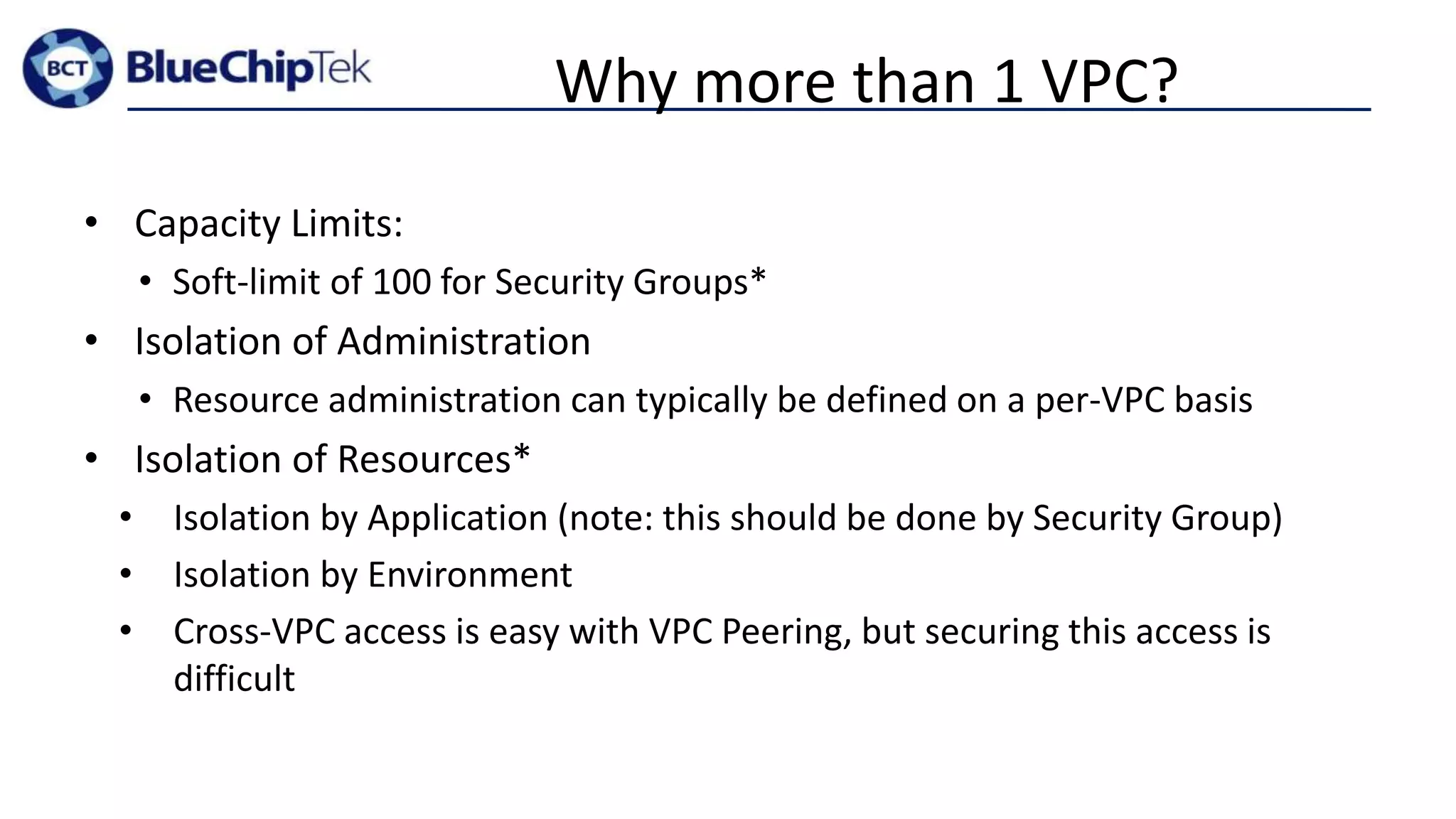 Why more than 1 VPC?
• Capacity Limits:
• Soft-limit of 100 for Security Groups*
• Isolation of Administration
• Resource administration can typically be defined on a per-VPC basis
• Isolation of Resources*
• Isolation by Application (note: this should be done by Security Group)
• Isolation by Environment
• Cross-VPC access is easy with VPC Peering, but securing this access is
difficult
 