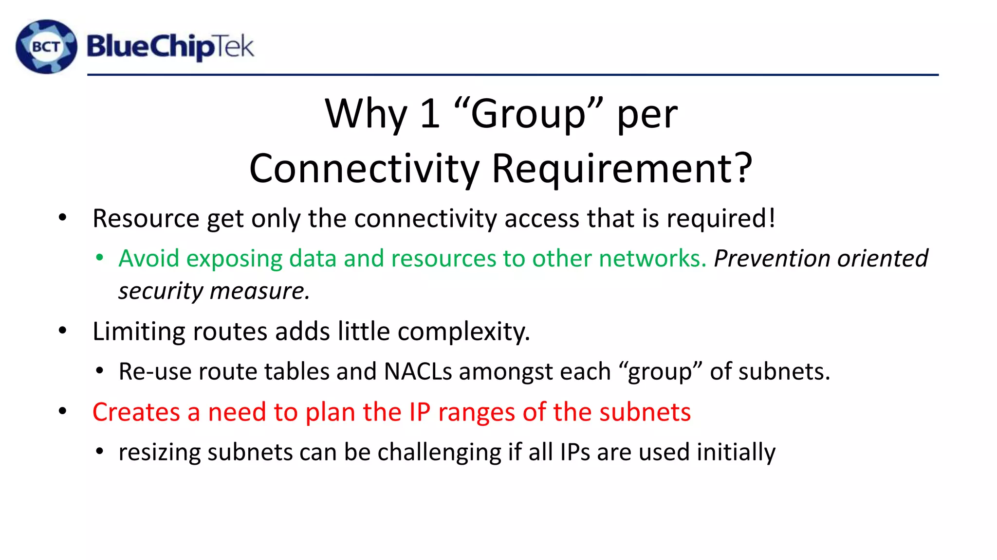 Why 1 “Group” per
Connectivity Requirement?
• Resource get only the connectivity access that is required!
• Avoid exposing data and resources to other networks. Prevention oriented
security measure.
• Limiting routes adds little complexity.
• Re-use route tables and NACLs amongst each “group” of subnets.
• Creates a need to plan the IP ranges of the subnets
• resizing subnets can be challenging if all IPs are used initially
 