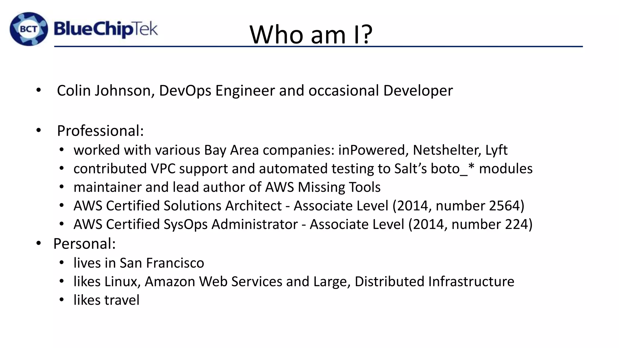 Who am I?
• Colin Johnson, DevOps Engineer and occasional Developer
• Professional:
• worked with various Bay Area companies: inPowered, Netshelter, Lyft
• contributed VPC support and automated testing to Salt’s boto_* modules
• maintainer and lead author of AWS Missing Tools
• AWS Certified Solutions Architect - Associate Level (2014, number 2564)
• AWS Certified SysOps Administrator - Associate Level (2014, number 224)
• Personal:
• lives in San Francisco
• likes Linux, Amazon Web Services and Large, Distributed Infrastructure
• likes travel
 